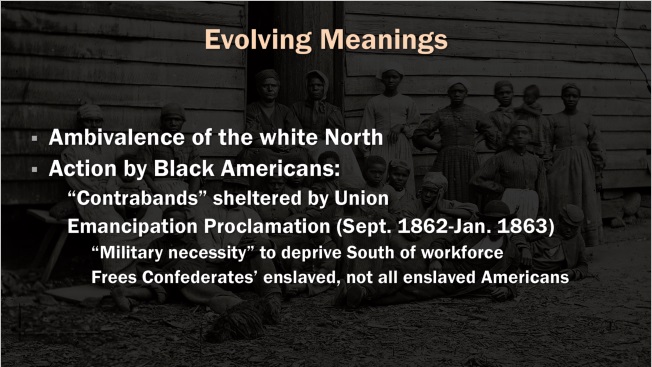 Slide: Evolving Meanings. Ambivalence of the white North. Action by Black Americans: "Contrabands" sheltered by Union. Emancipation Proclamation. "Military necessity" to deprive South of workforce. Frees Confederates' enslaved, not all enslaved Americans.